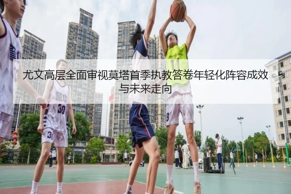 尤文高层全面审视莫塔首季执教答卷年轻化阵容成效与未来走向