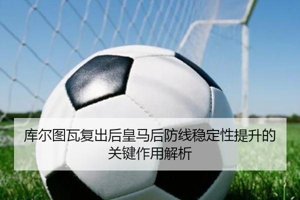 库尔图瓦复出后皇马后防线稳定性提升的关键作用解析