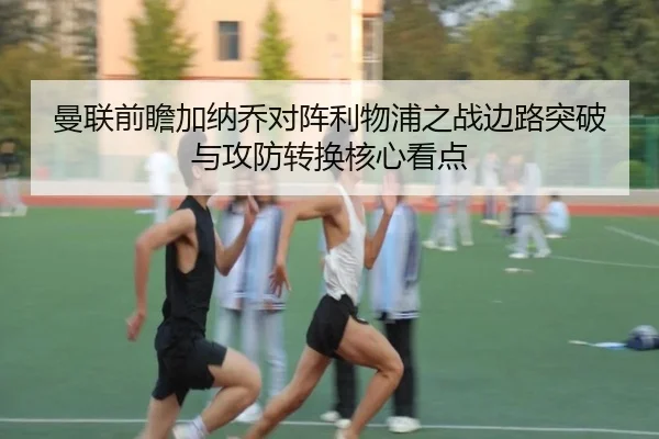 曼联前瞻加纳乔对阵利物浦之战边路突破与攻防转换核心看点