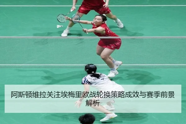 阿斯顿维拉关注埃梅里欧战轮换策略成效与赛季前景解析