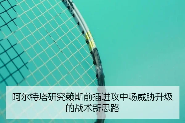 阿尔特塔研究赖斯前插进攻中场威胁升级的战术新思路